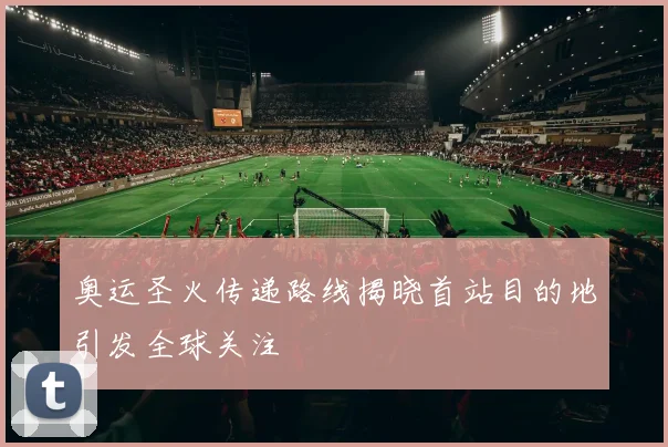 奥运圣火传递路线揭晓首站目的地引发全球关注