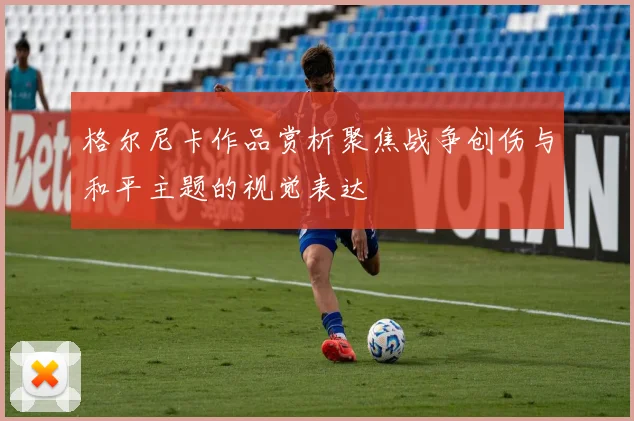 格尔尼卡作品赏析聚焦战争创伤与和平主题的视觉表达
