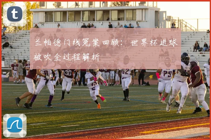 兰帕德门线冤案回顾：世界杯进球被吹全过程解析