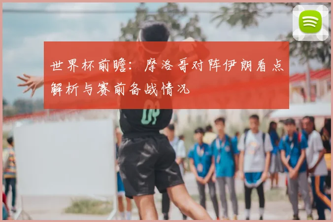 世界杯前瞻:摩洛哥对阵伊朗看点解析与赛前备战情况