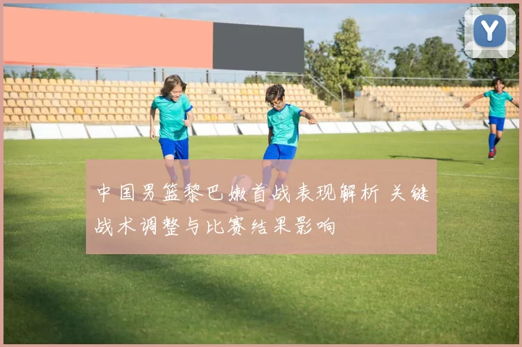 中国男篮黎巴嫩首战表现解析 关键战术调整与比赛结果影响