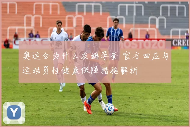 奥运会为什么发避孕套 官方回应与运动员性健康保障措施解析