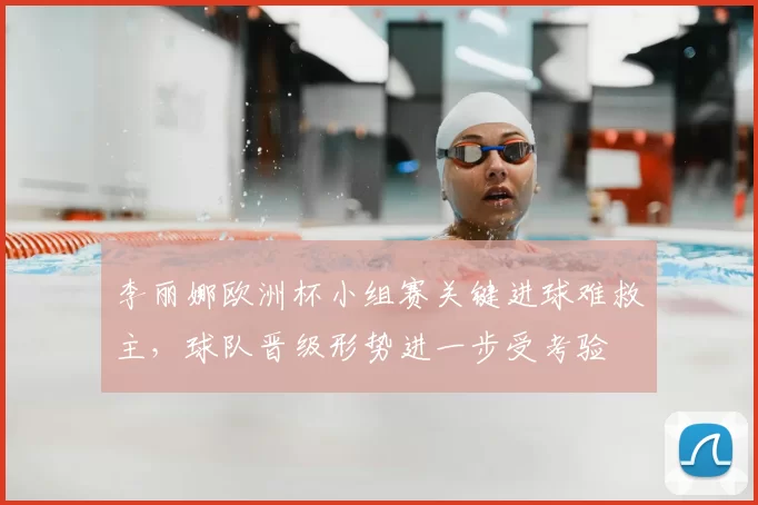 李丽娜欧洲杯小组赛关键进球难救主，球队晋级形势进一步受考验