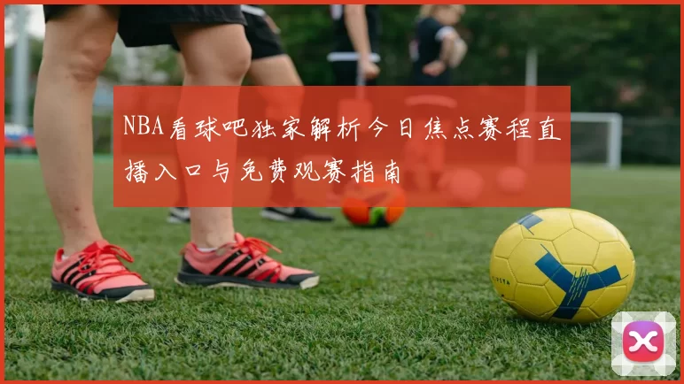 NBA看球吧独家解析今日焦点赛程直播入口与免费观赛指南