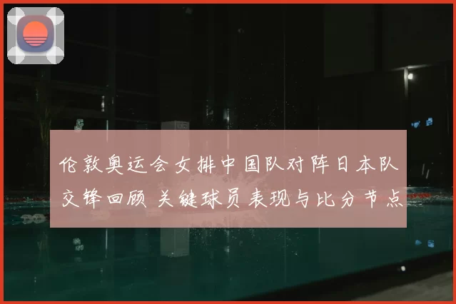 伦敦奥运会女排中国队对阵日本队交锋回顾 关键球员表现与比分节点分析