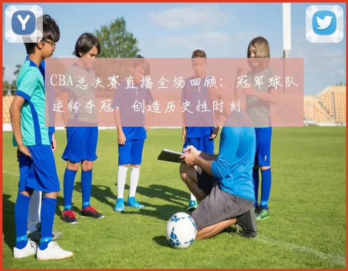 CBA总决赛直播全场回顾：冠军球队逆转夺冠，创造历史性时刻