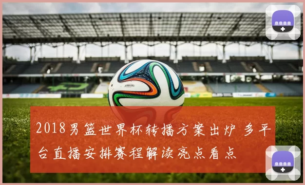 2018男篮世界杯转播方案出炉 多平台直播安排赛程解读亮点看点