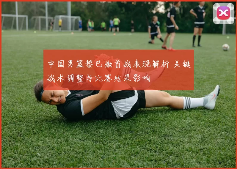 中国男篮黎巴嫩首战表现解析 关键战术调整与比赛结果影响