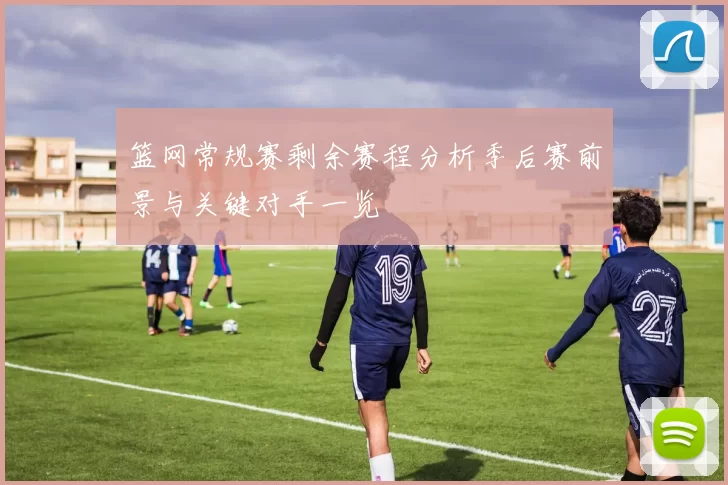 篮网常规赛剩余赛程分析季后赛前景与关键对手一览