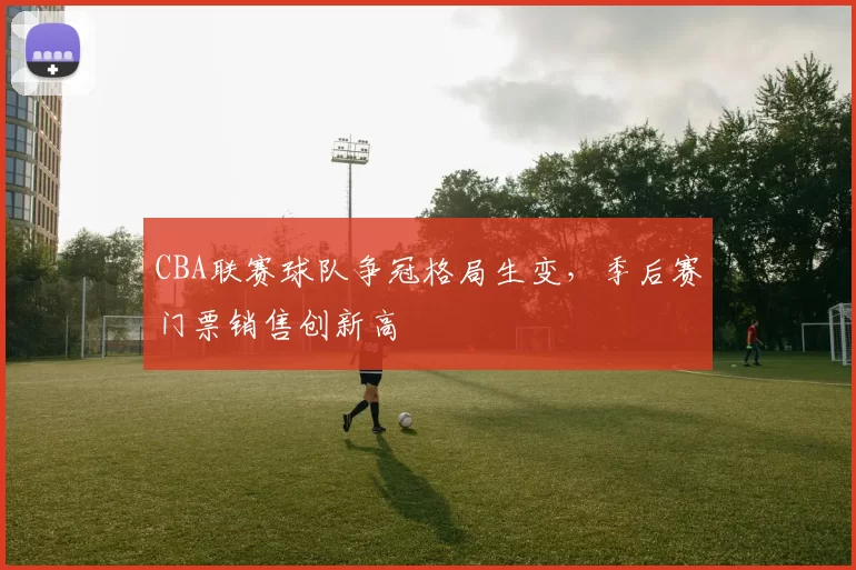 CBA联赛球队争冠格局生变，季后赛门票销售创新高