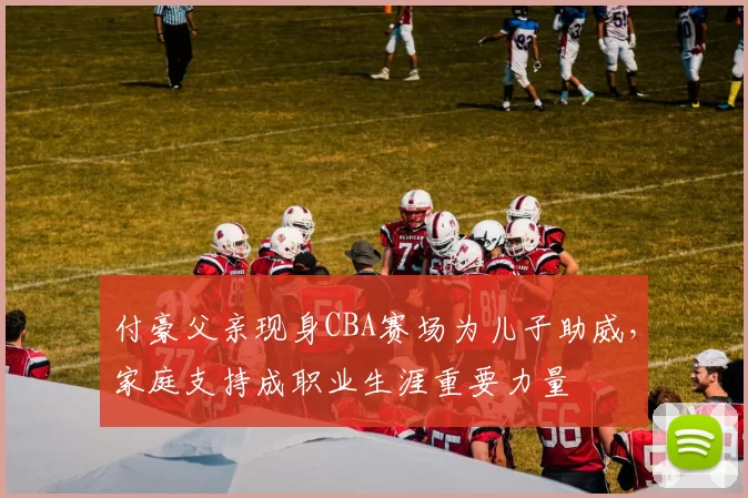 付豪父亲现身CBA赛场为儿子助威,家庭支持成职业生涯重要力量