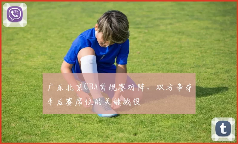 广东北京CBA常规赛对阵,双方争夺季后赛席位的关键战役