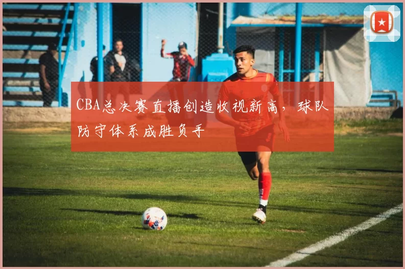 CBA总决赛直播创造收视新高，球队防守体系成胜负手