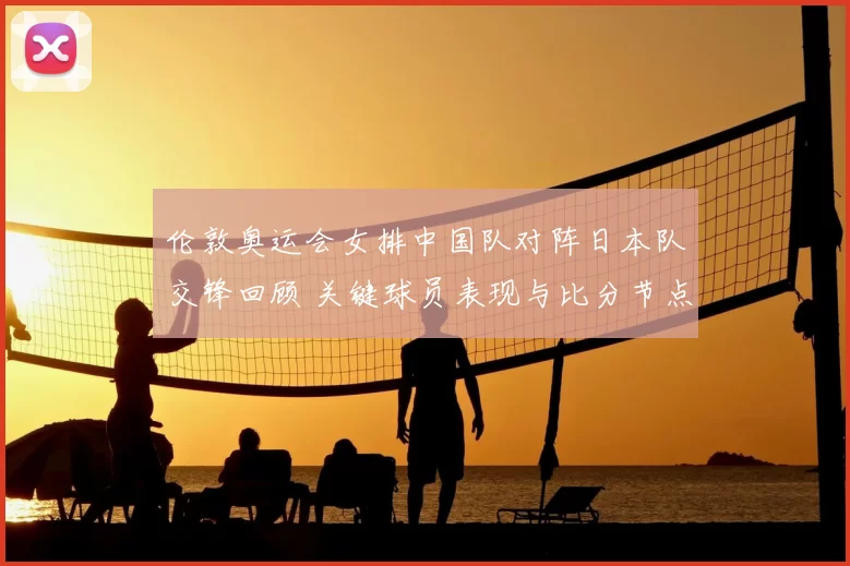伦敦奥运会女排中国队对阵日本队交锋回顾 关键球员表现与比分节点分析