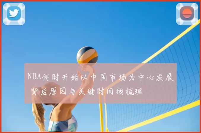 NBA何时开始以中国市场为中心发展 背后原因与关键时间线梳理