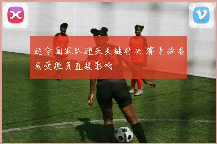 达令国家队迎来关键对决 赛季排名或受胜负直接影响