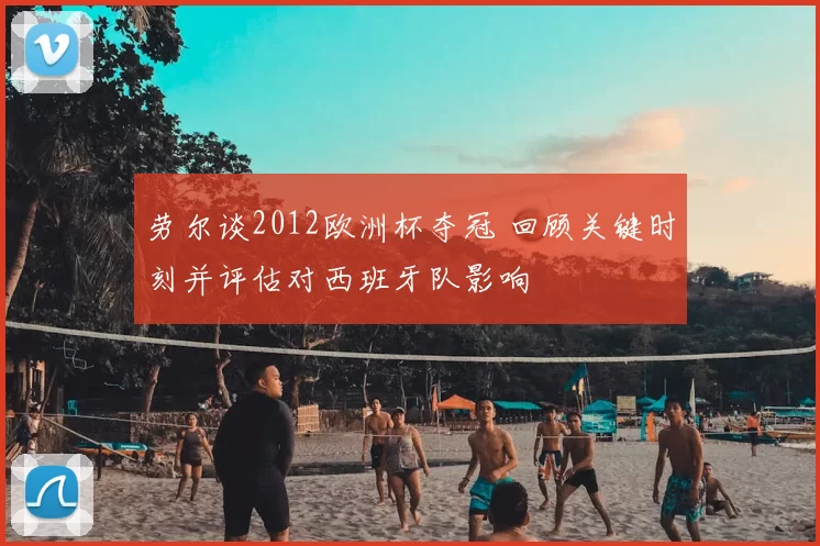 劳尔谈2012欧洲杯夺冠 回顾关键时刻并评估对西班牙队影响