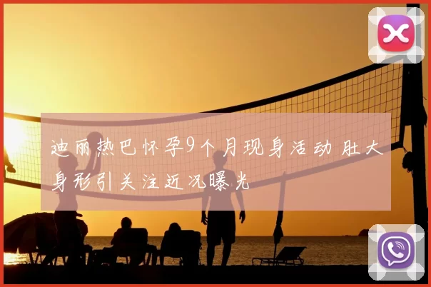 迪丽热巴怀孕9个月现身活动 肚大身形引关注近况曝光