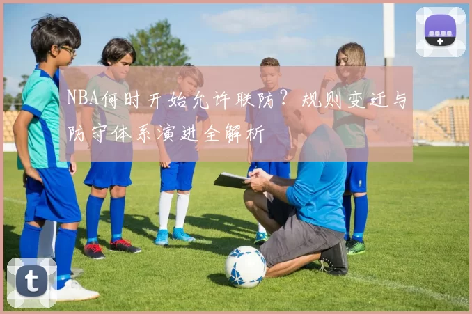 NBA何时开始允许联防？规则变迁与防守体系演进全解析