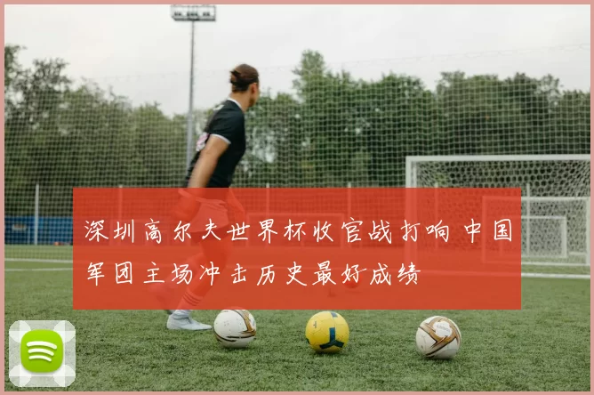 深圳高尔夫世界杯收官战打响 中国军团主场冲击历史最好成绩