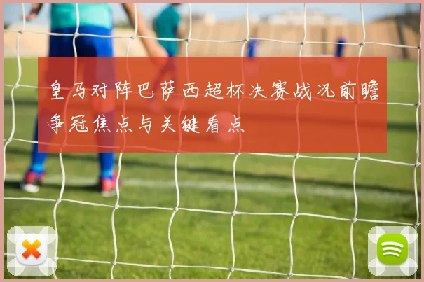 皇马对阵巴萨西超杯决赛战况前瞻争冠焦点与关键看点