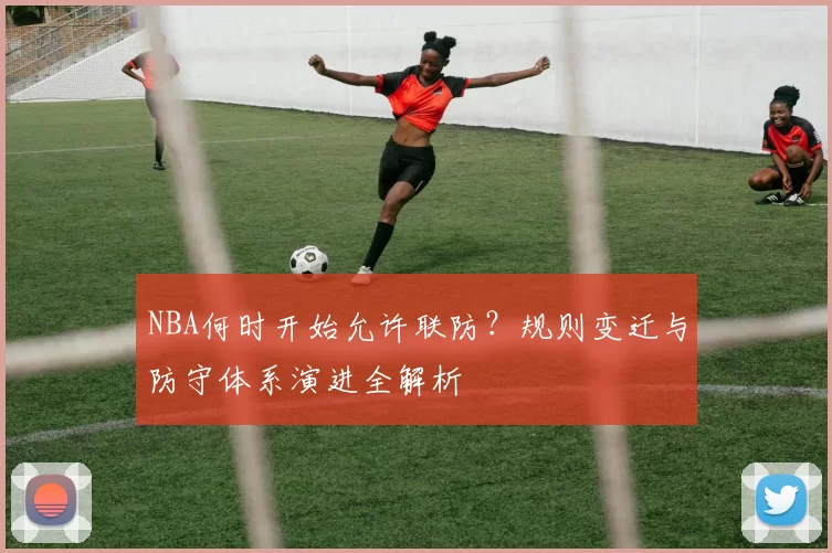 NBA何时开始允许联防?规则变迁与防守体系演进全解析