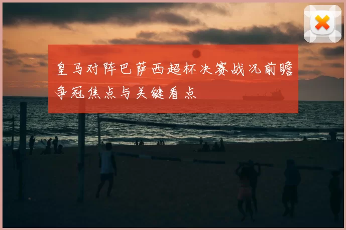 皇马对阵巴萨西超杯决赛战况前瞻争冠焦点与关键看点