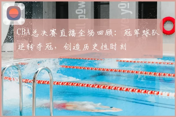 CBA总决赛直播全场回顾：冠军球队逆转夺冠，创造历史性时刻