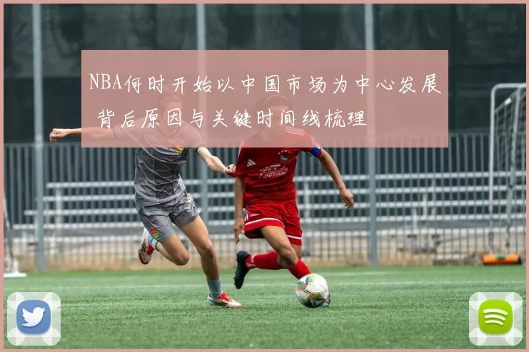 NBA何时开始以中国市场为中心发展 背后原因与关键时间线梳理