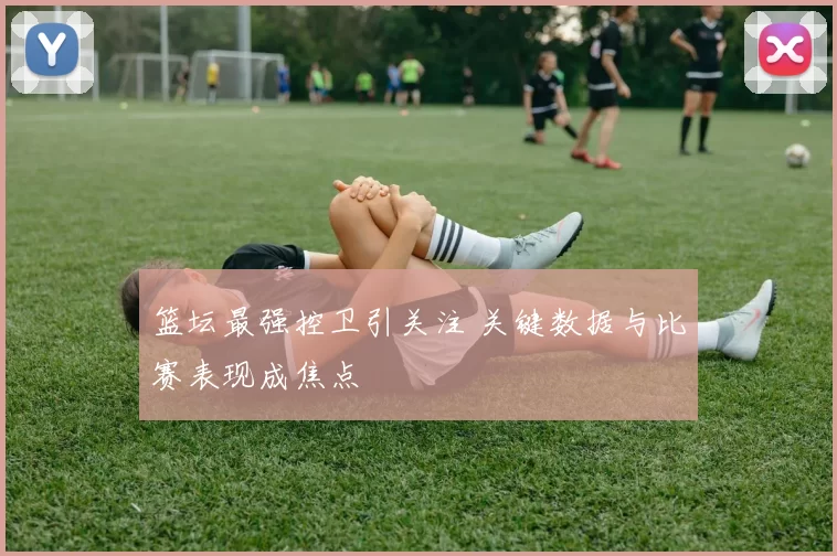 篮坛最强控卫引关注 关键数据与比赛表现成焦点