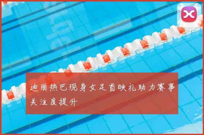 迪丽热巴现身女足首映礼助力赛事关注度提升