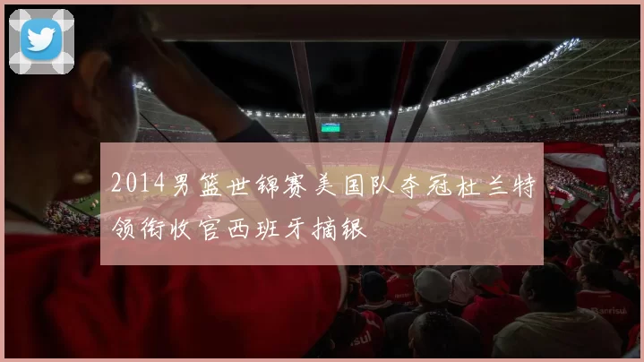 2014男篮世锦赛美国队夺冠杜兰特领衔收官西班牙摘银