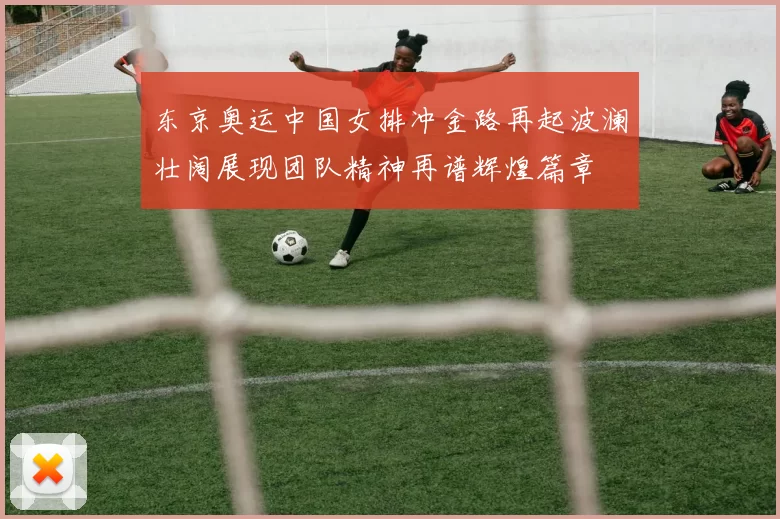 东京奥运中国女排冲金路再起波澜壮阔展现团队精神再谱辉煌篇章